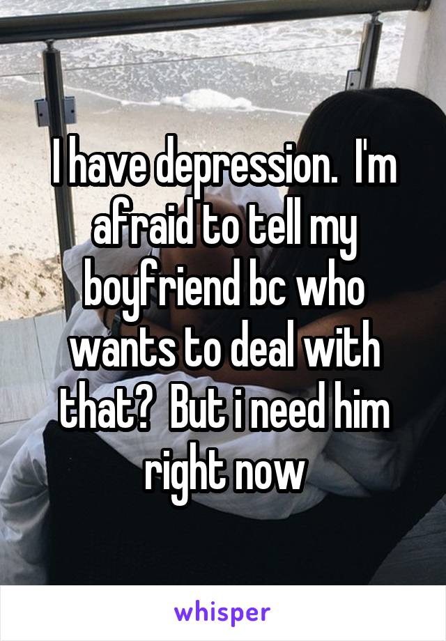 I have depression.  I'm afraid to tell my boyfriend bc who wants to deal with that?  But i need him right now