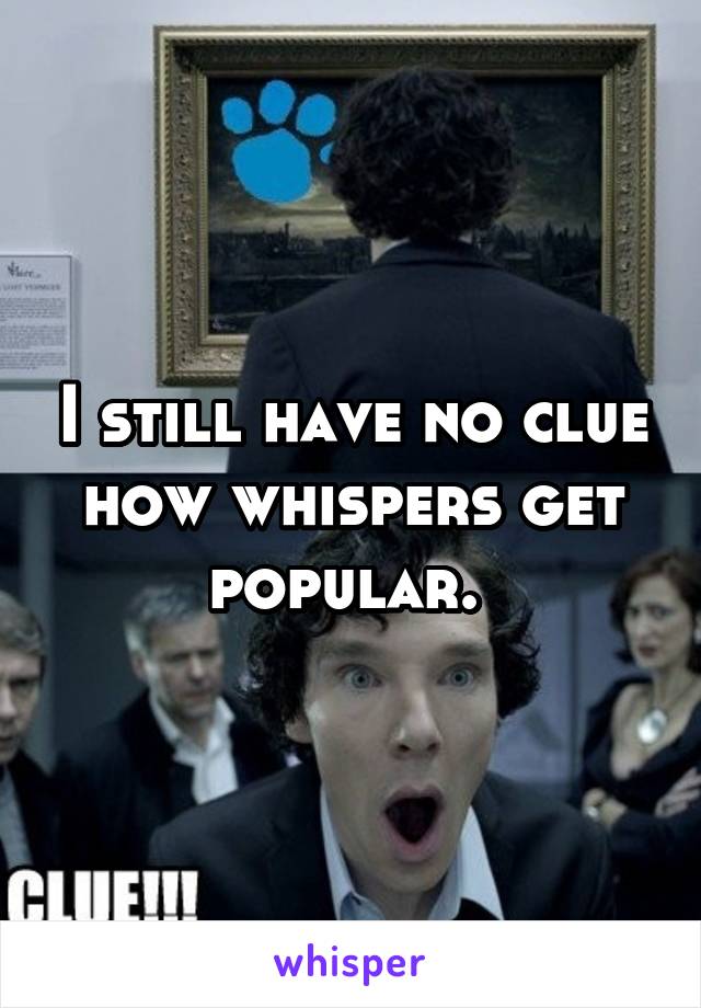 I still have no clue how whispers get popular. 