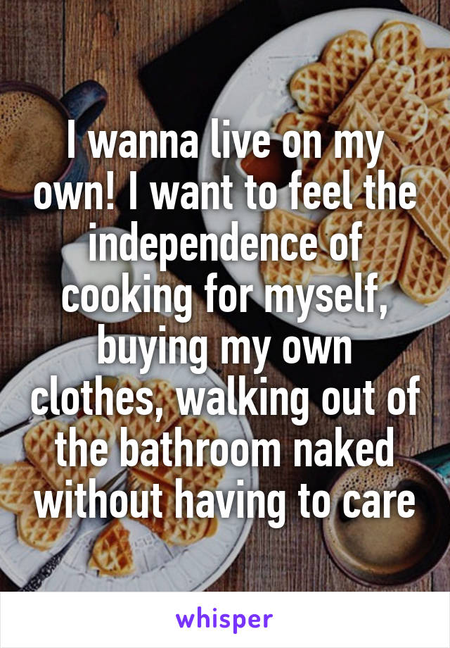 I wanna live on my own! I want to feel the independence of cooking for myself, buying my own clothes, walking out of the bathroom naked without having to care