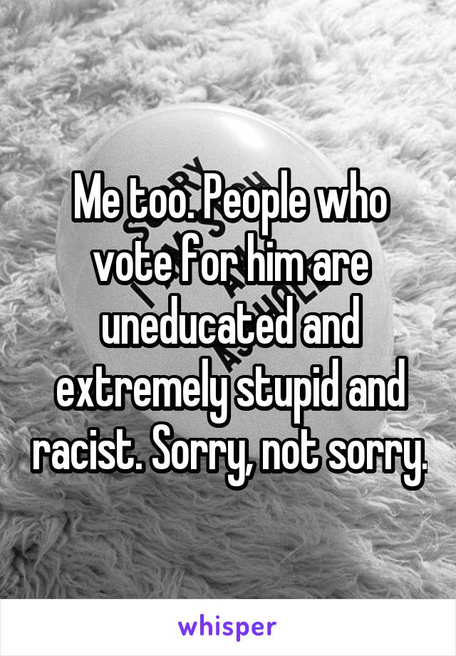 Me too. People who vote for him are uneducated and extremely stupid and racist. Sorry, not sorry.