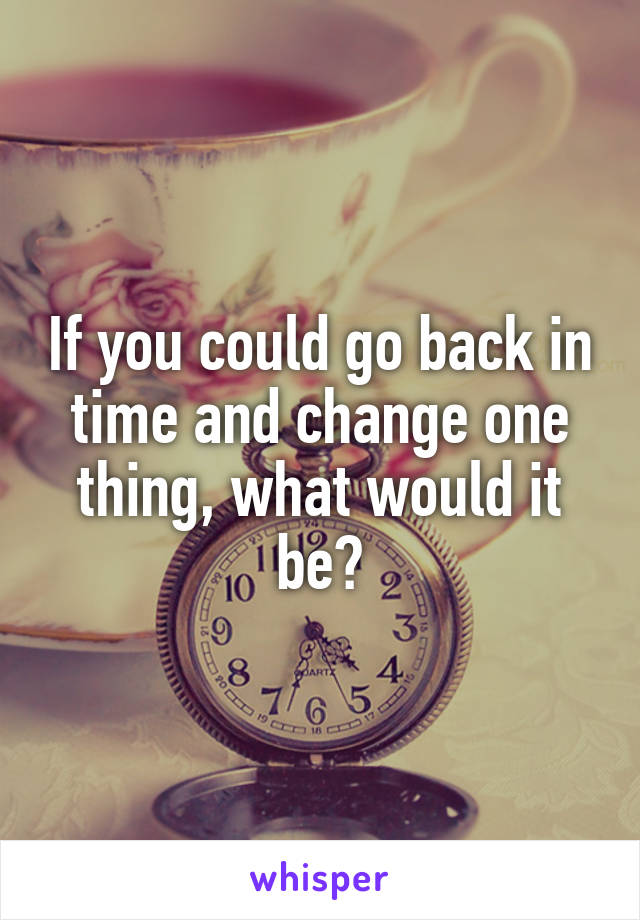 If you could go back in time and change one thing, what would it be?