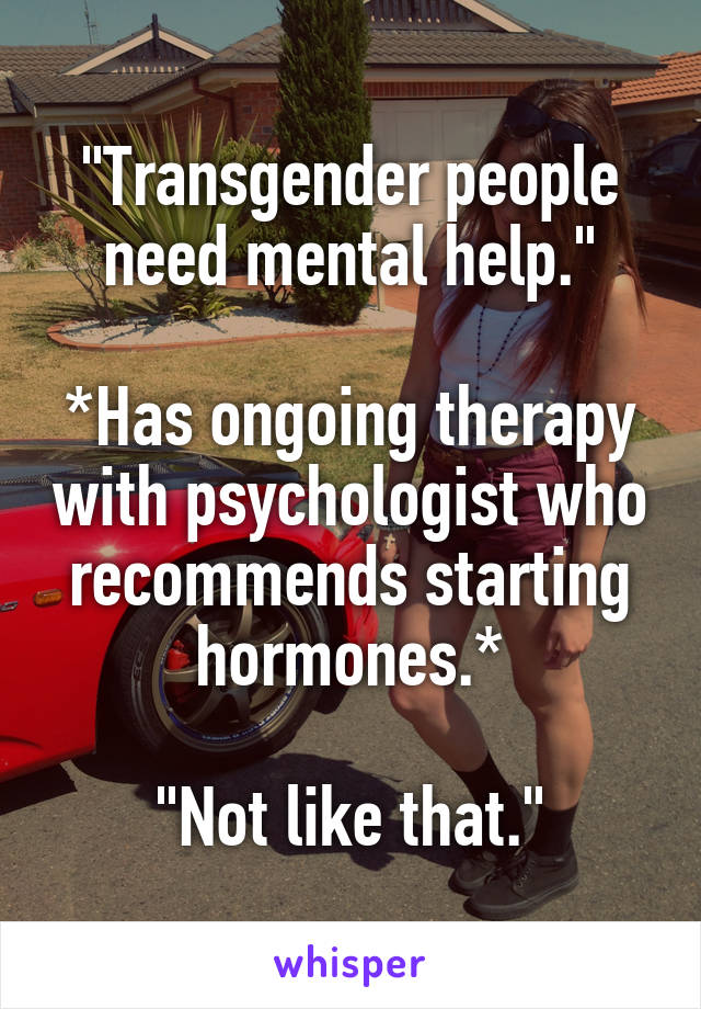 "Transgender people need mental help."

*Has ongoing therapy with psychologist who recommends starting hormones.*

"Not like that."