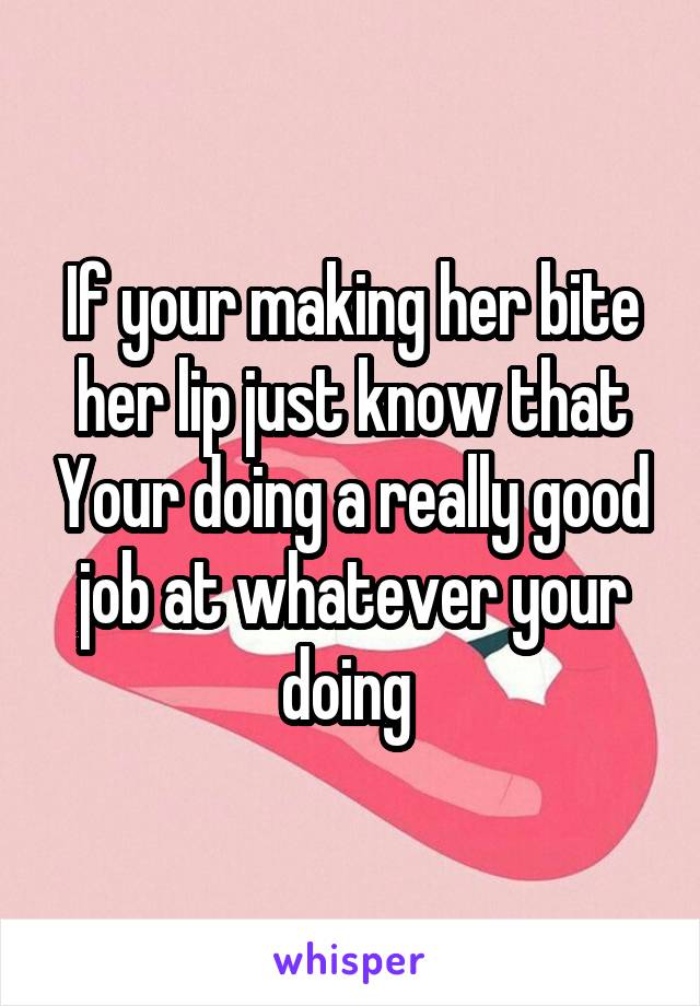 If your making her bite her lip just know that Your doing a really good job at whatever your doing 