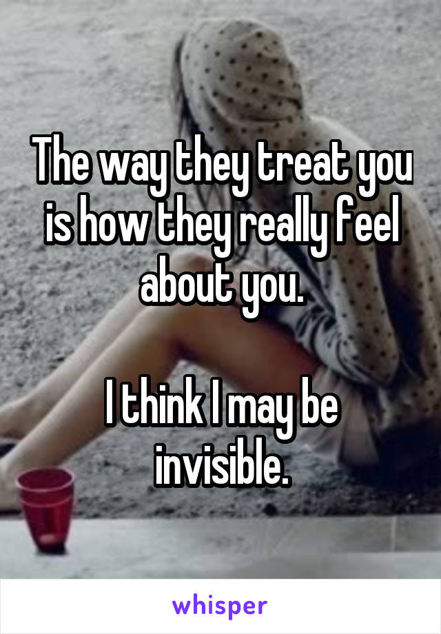 The way they treat you is how they really feel about you.

I think I may be invisible.