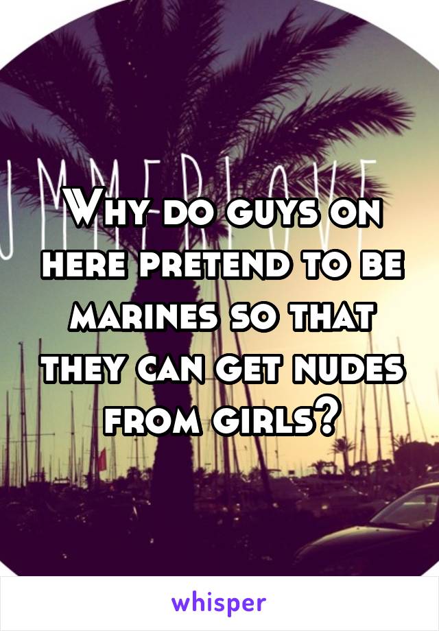 Why do guys on here pretend to be marines so that they can get nudes from girls?