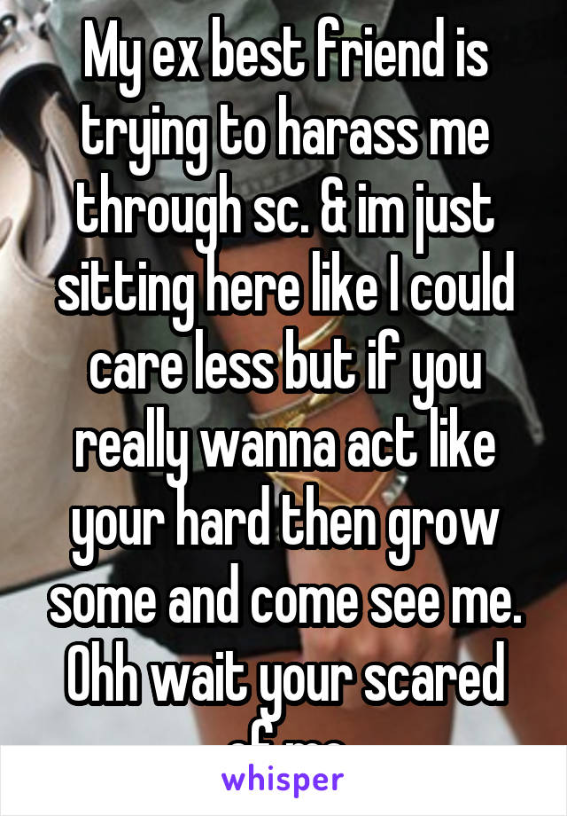 My ex best friend is trying to harass me through sc. & im just sitting here like I could care less but if you really wanna act like your hard then grow some and come see me. Ohh wait your scared of me