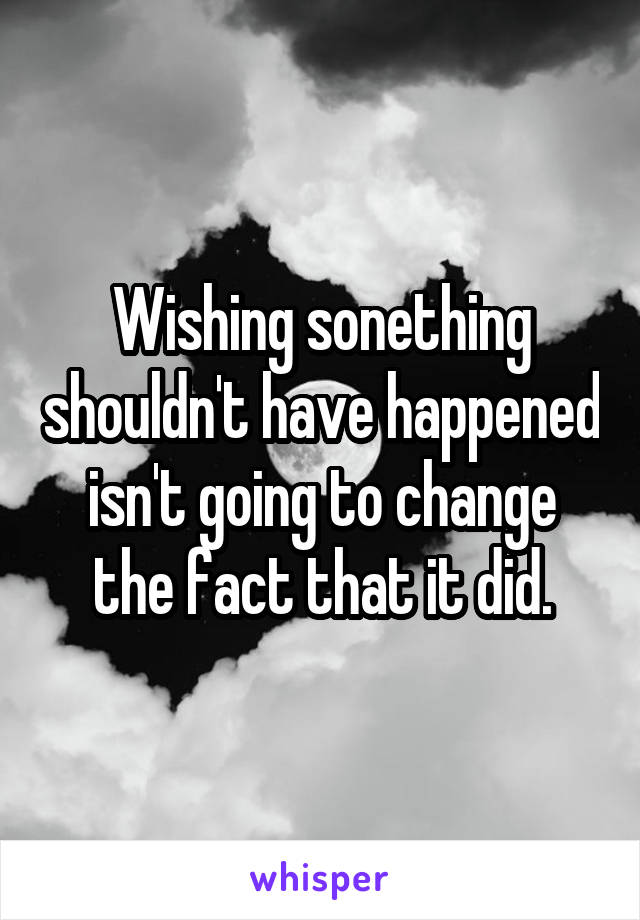 Wishing sonething shouldn't have happened isn't going to change the fact that it did.