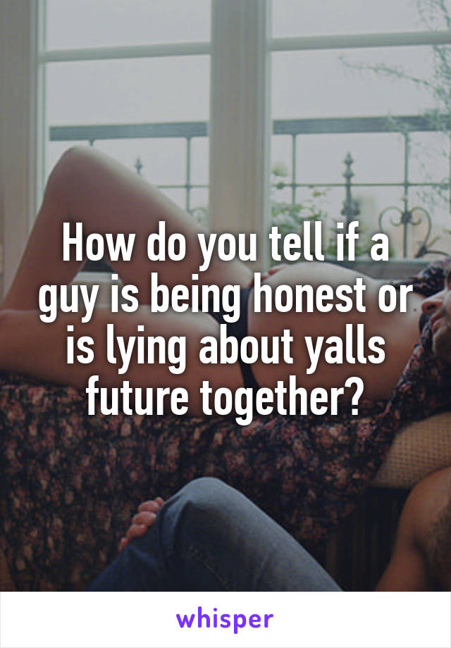 How do you tell if a guy is being honest or is lying about yalls future together?