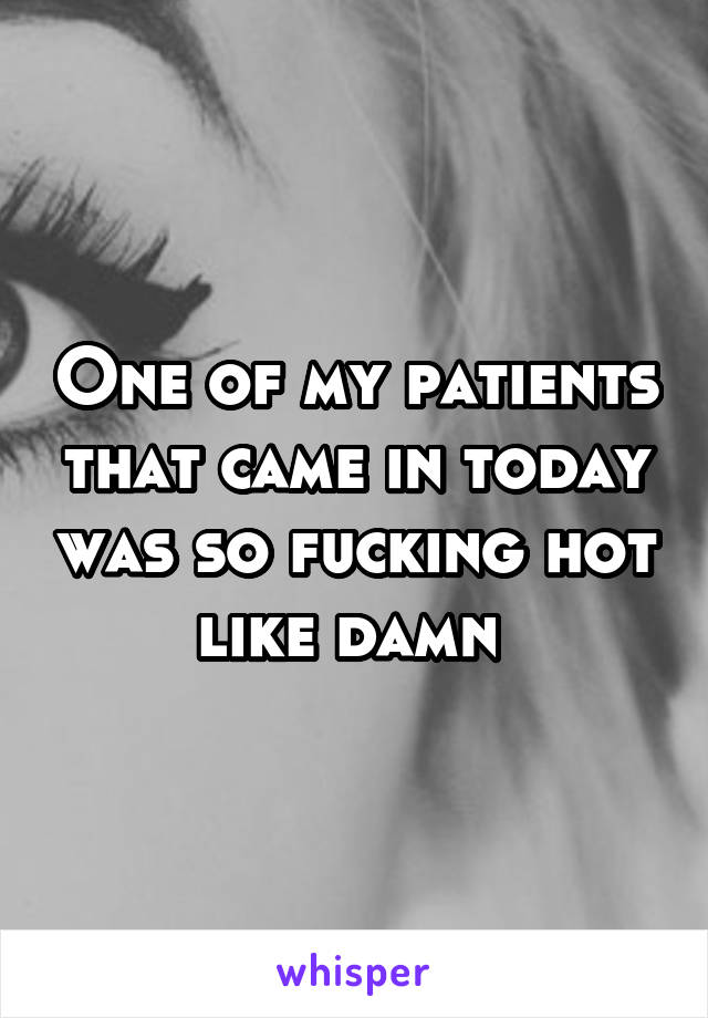 One of my patients that came in today was so fucking hot like damn 