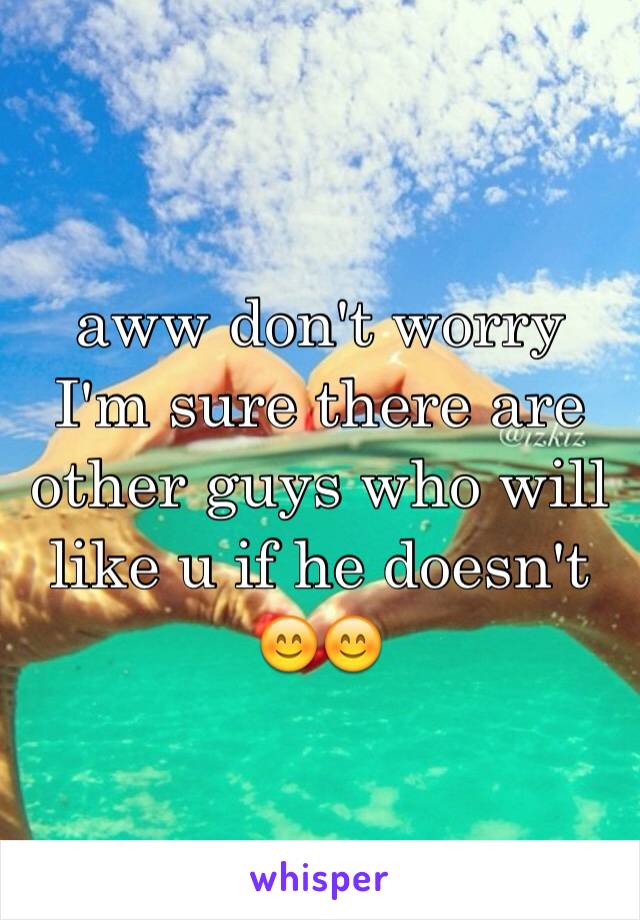 aww don't worry I'm sure there are other guys who will like u if he doesn't 😊😊