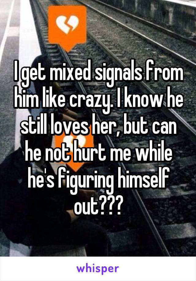 I get mixed signals from him like crazy. I know he still loves her, but can he not hurt me while he's figuring himself out???