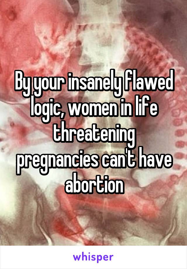 By your insanely flawed logic, women in life threatening pregnancies can't have abortion