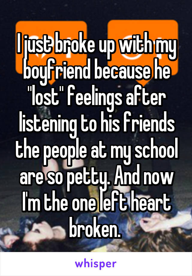 I just broke up with my boyfriend because he "lost" feelings after listening to his friends the people at my school are so petty. And now I'm the one left heart broken. 