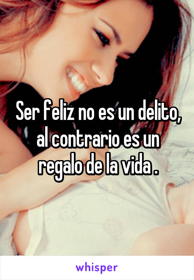 Ser feliz no es un delito, al contrario es un regalo de la vida .