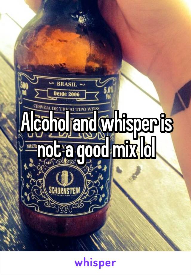 Alcohol and whisper is not a good mix lol