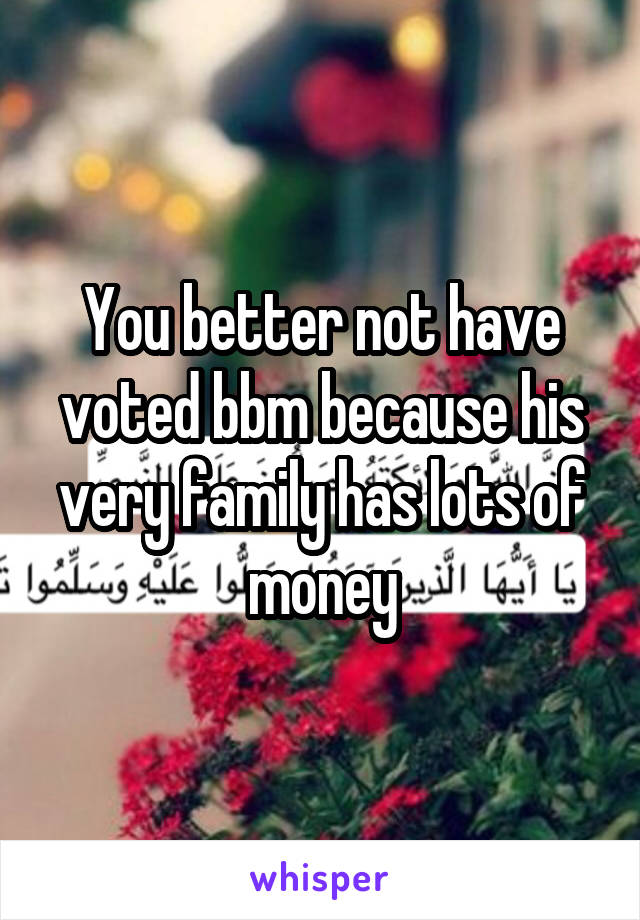 You better not have voted bbm because his very family has lots of money