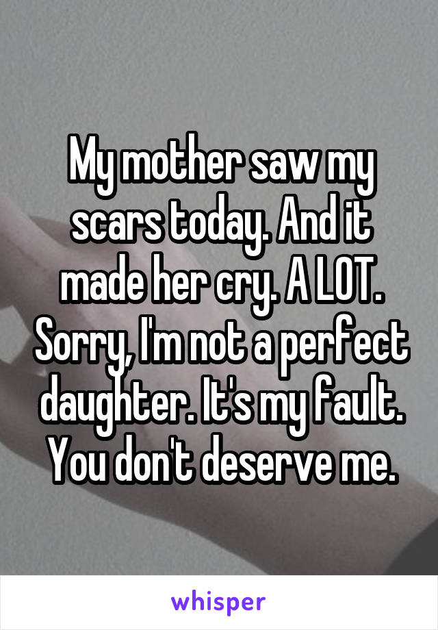 My mother saw my scars today. And it made her cry. A LOT. Sorry, I'm not a perfect daughter. It's my fault. You don't deserve me.