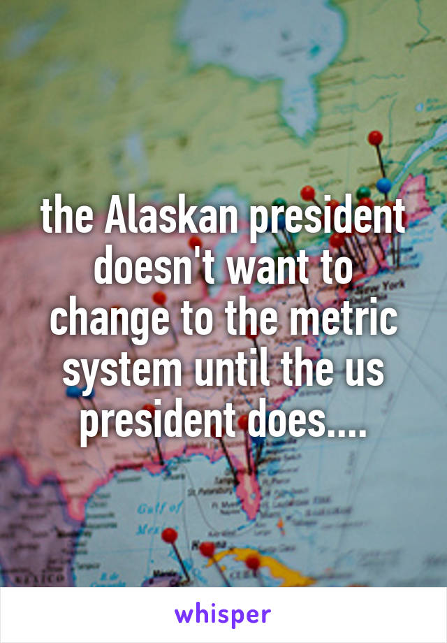 the Alaskan president doesn't want to change to the metric system until the us president does....