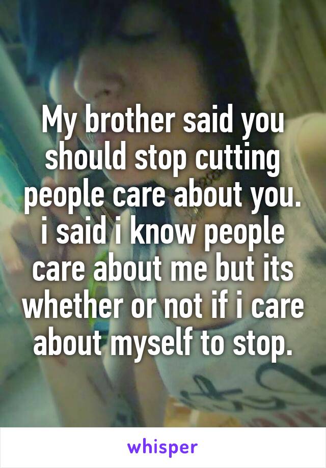 My brother said you should stop cutting people care about you. i said i know people care about me but its whether or not if i care about myself to stop.