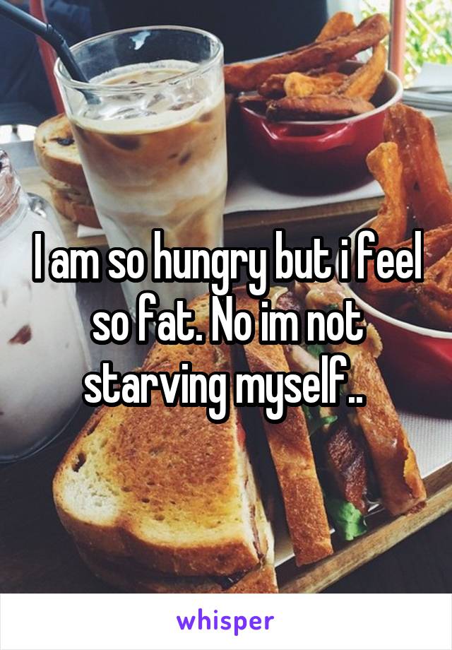 I am so hungry but i feel so fat. No im not starving myself.. 