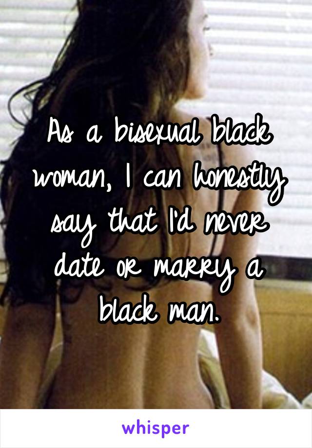 As a bisexual black woman, I can honestly say that I'd never date or marry a black man.