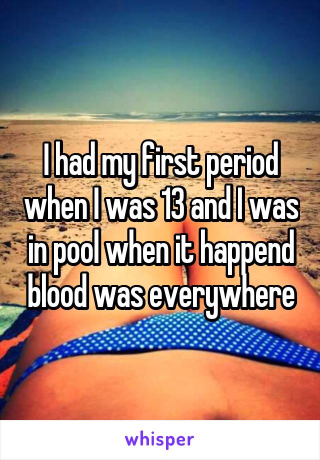 I had my first period when I was 13 and I was in pool when it happend blood was everywhere