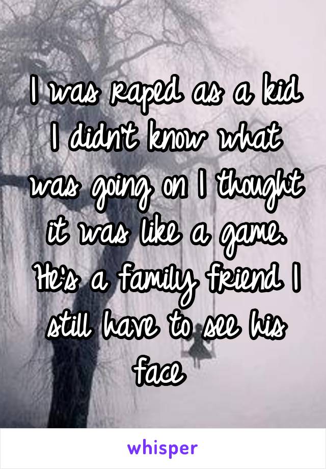 I was raped as a kid I didn't know what was going on I thought it was like a game. He's a family friend I still have to see his face 