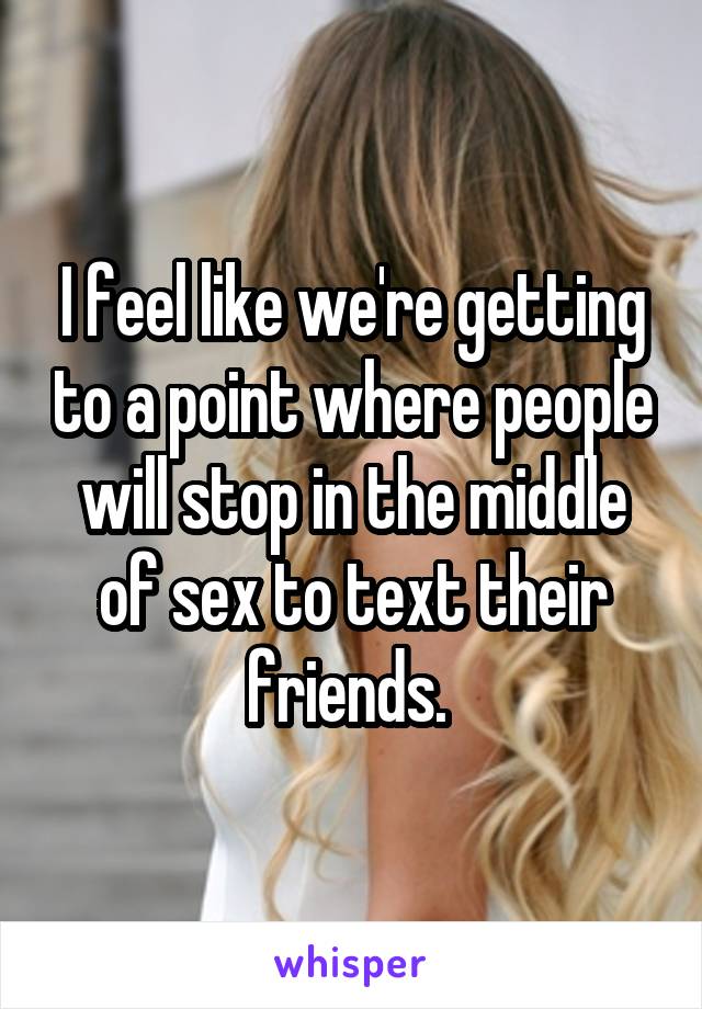 I feel like we're getting to a point where people will stop in the middle of sex to text their friends. 