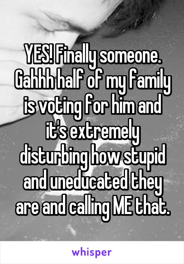 YES! Finally someone. Gahhh half of my family is voting for him and it's extremely disturbing how stupid and uneducated they are and calling ME that.