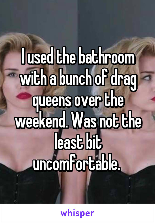 I used the bathroom with a bunch of drag queens over the weekend. Was not the least bit uncomfortable. 