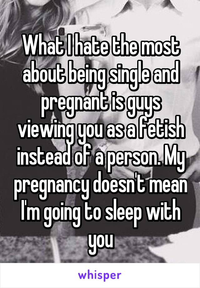 What I hate the most about being single and pregnant is guys viewing you as a fetish instead of a person. My pregnancy doesn't mean I'm going to sleep with you