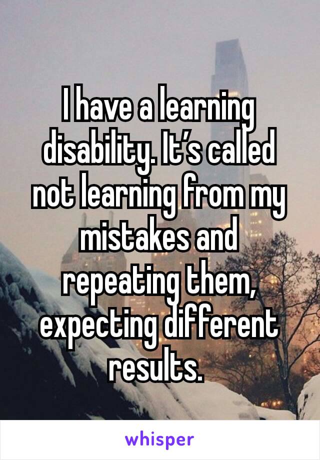 I have a learning disability. It’s called not learning from my mistakes and repeating them, expecting different results. 