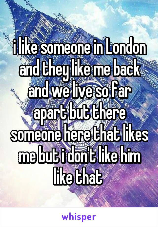 i like someone in London and they like me back and we live so far apart but there someone here that likes me but i don't like him like that 