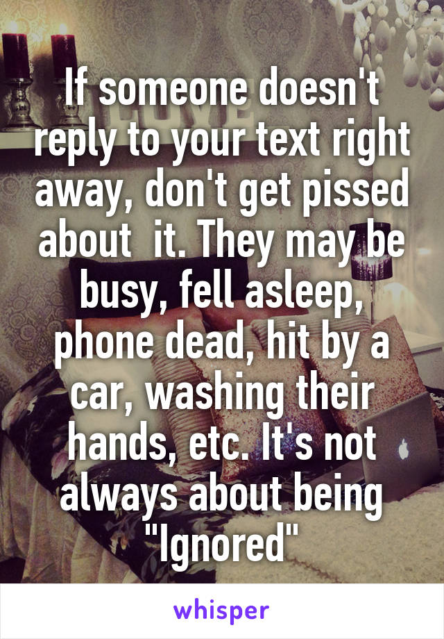 If someone doesn't reply to your text right away, don't get pissed about  it. They may be busy, fell asleep, phone dead, hit by a car, washing their hands, etc. It's not always about being "Ignored"