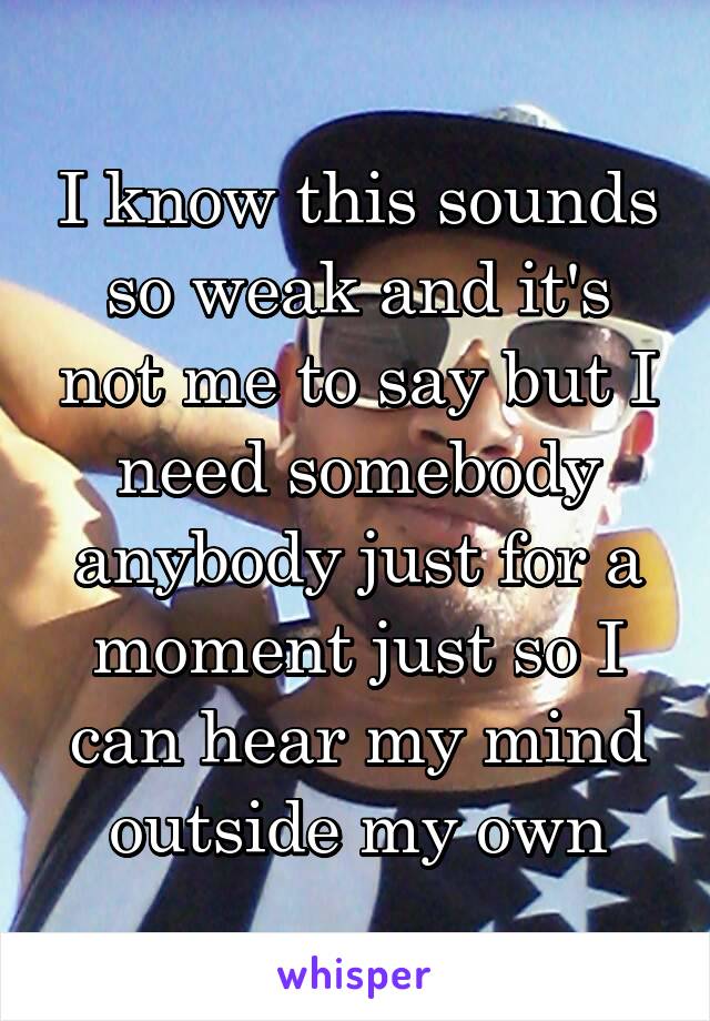 I know this sounds so weak and it's not me to say but I need somebody anybody just for a moment just so I can hear my mind outside my own