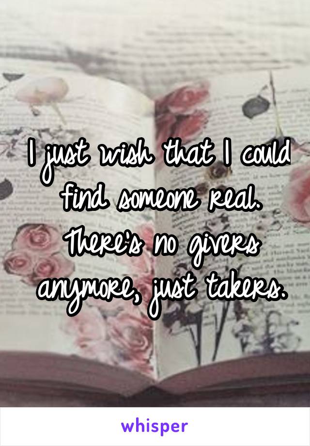 I just wish that I could find someone real. There's no givers anymore, just takers.