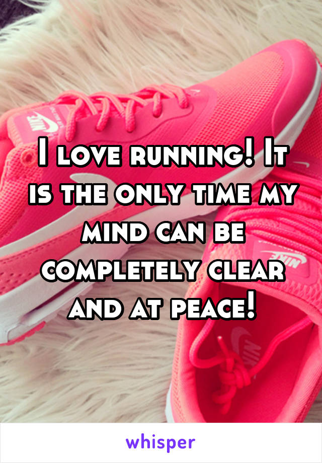 I love running! It is the only time my mind can be completely clear and at peace!