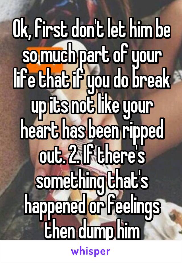 Ok, first don't let him be so much part of your life that if you do break up its not like your heart has been ripped out. 2. If there's something that's happened or feelings then dump him