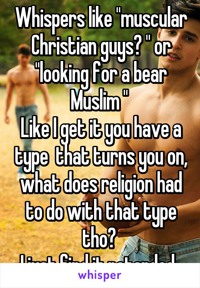 Whispers like "muscular Christian guys? " or "looking for a bear Muslim " 
Like I get it you have a type  that turns you on, what does religion had to do with that type tho? 
I just find it retarded. 