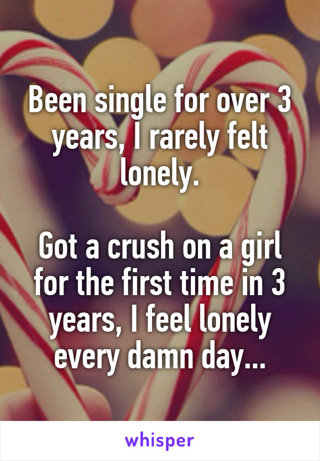 Been single for over 3 years, I rarely felt lonely.

Got a crush on a girl for the first time in 3 years, I feel lonely every damn day...