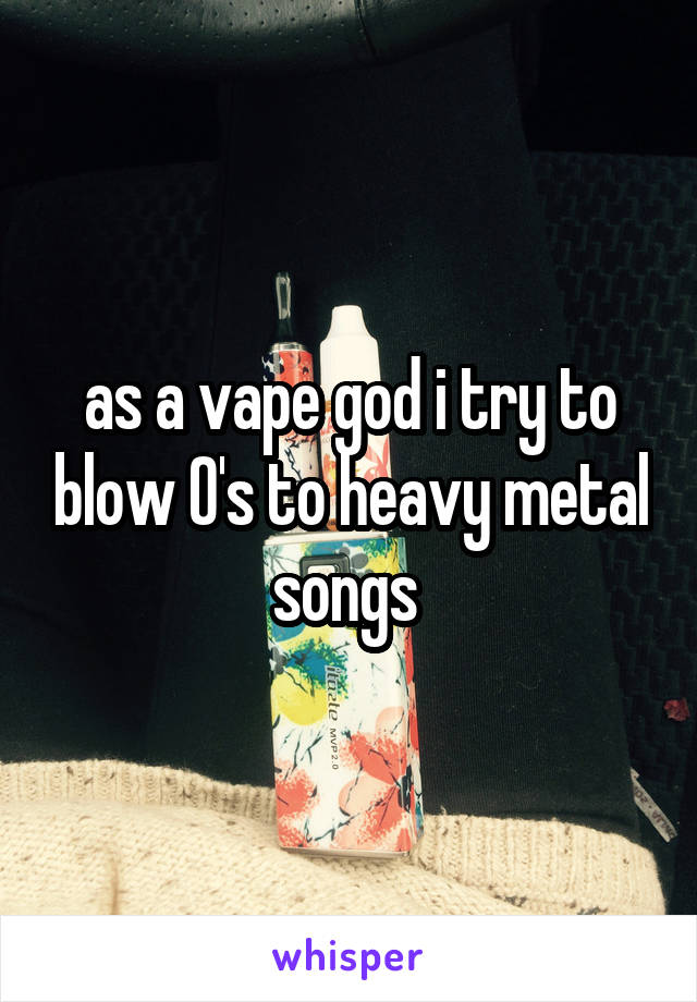 as a vape god i try to blow O's to heavy metal songs 