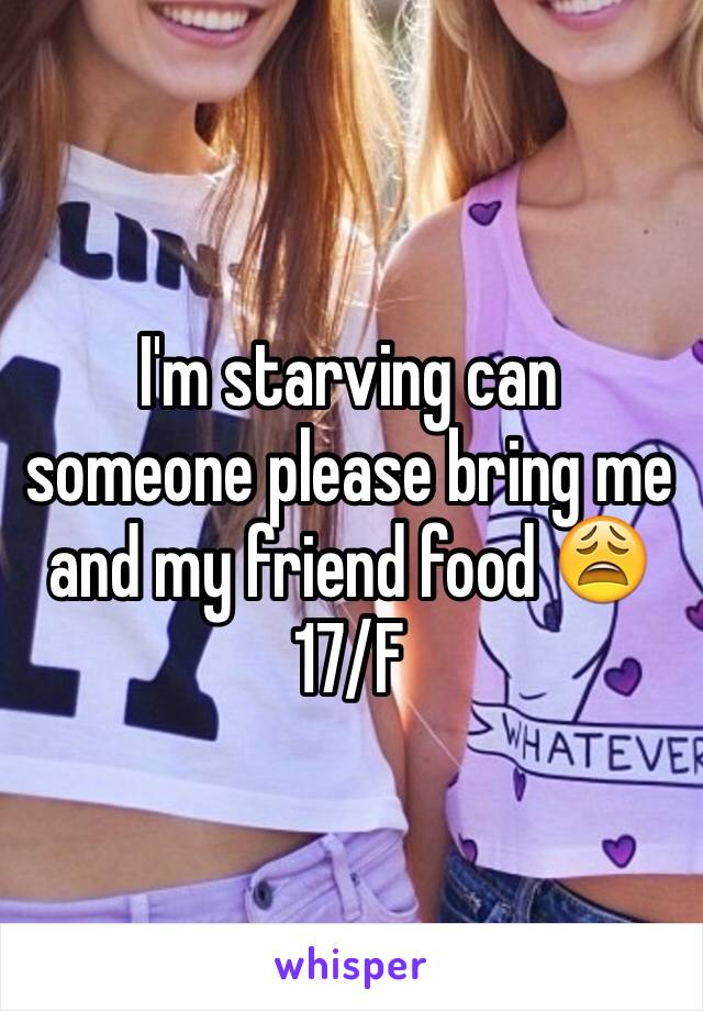 I'm starving can someone please bring me and my friend food 😩 17/F