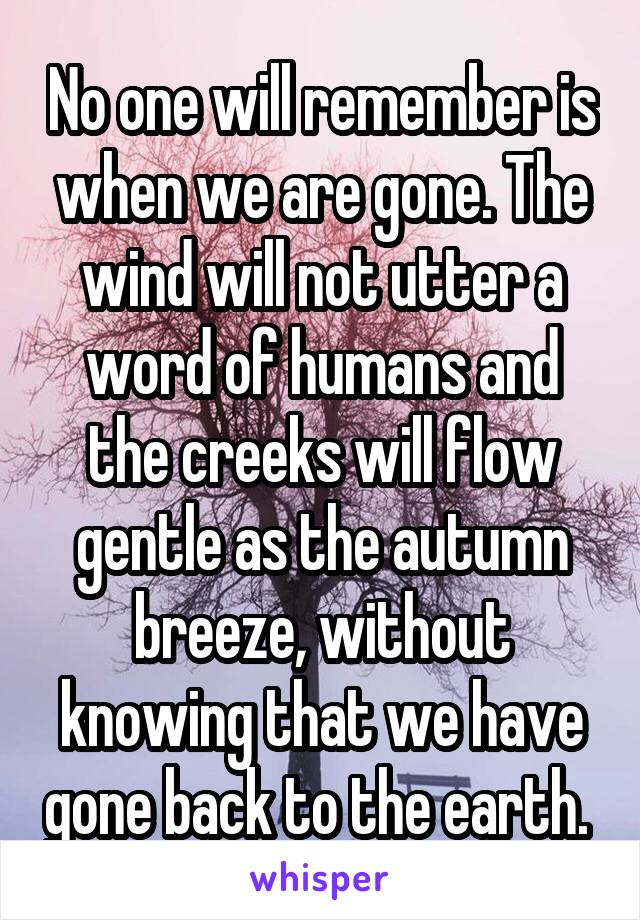 No one will remember is when we are gone. The wind will not utter a word of humans and the creeks will flow gentle as the autumn breeze, without knowing that we have gone back to the earth. 