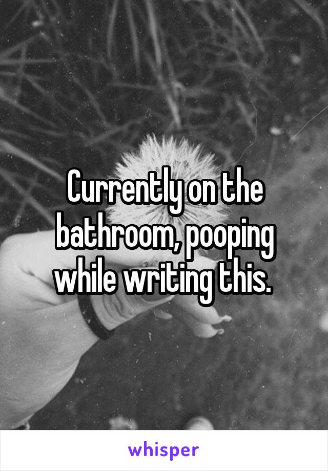 Currently on the bathroom, pooping while writing this. 