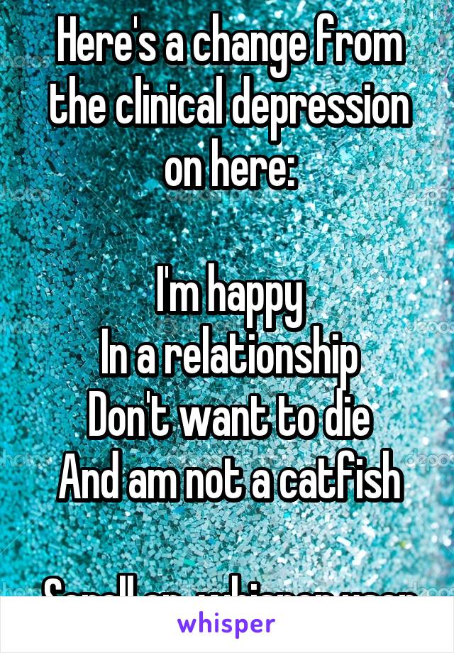 Here's a change from the clinical depression on here:

I'm happy
In a relationship
Don't want to die
And am not a catfish

Scroll on, whisper user