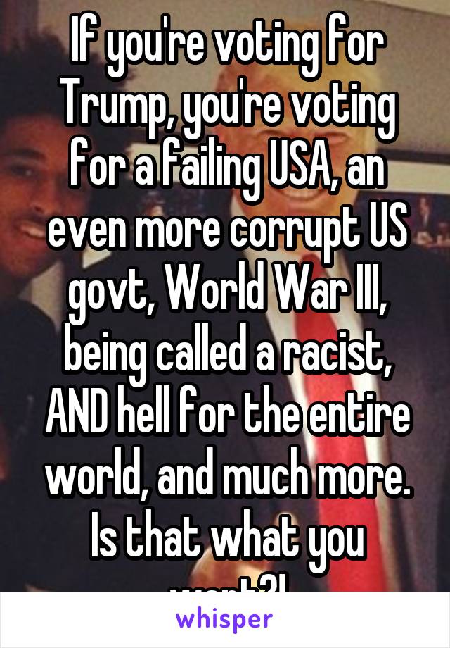 If you're voting for Trump, you're voting for a failing USA, an even more corrupt US govt, World War III, being called a racist, AND hell for the entire world, and much more. Is that what you want?!