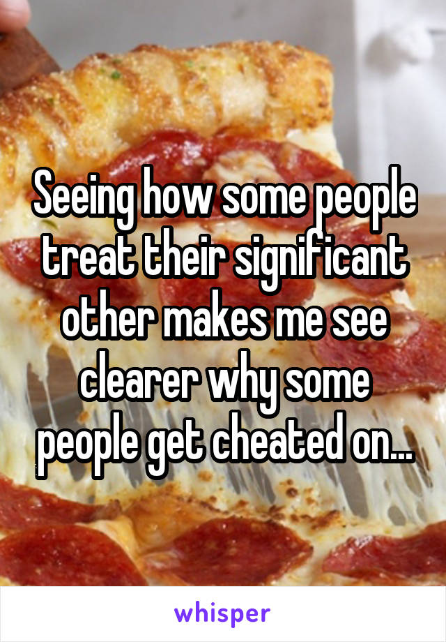 Seeing how some people treat their significant other makes me see clearer why some people get cheated on...