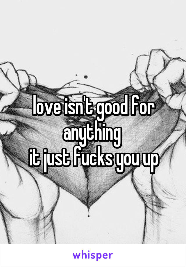 love isn't good for anything 
it just fucks you up