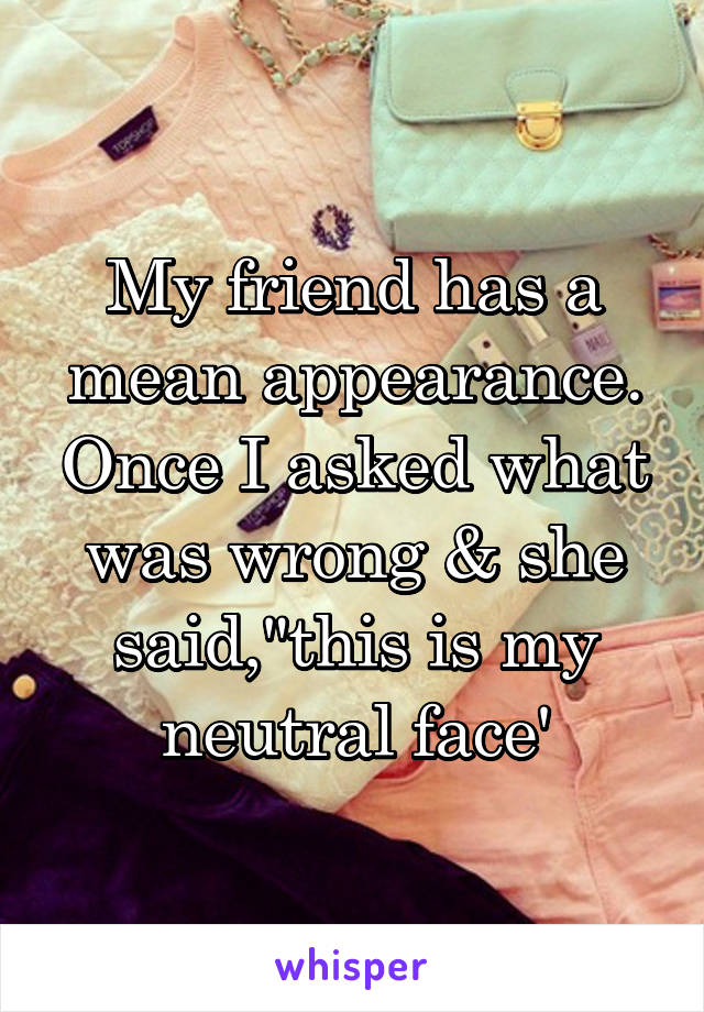 My friend has a mean appearance. Once I asked what was wrong & she said,"this is my neutral face'