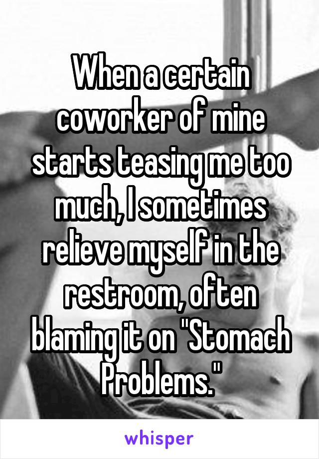 When a certain coworker of mine starts teasing me too much, I sometimes relieve myself in the restroom, often blaming it on "Stomach Problems."